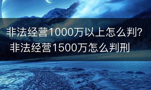 非法经营1000万以上怎么判？ 非法经营1500万怎么判刑