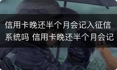 信用卡晚还半个月会记入征信系统吗 信用卡晚还半个月会记入征信系统吗知乎