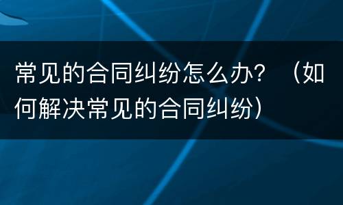 常见的合同纠纷怎么办？（如何解决常见的合同纠纷）