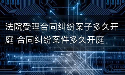 法院受理合同纠纷案子多久开庭 合同纠纷案件多久开庭