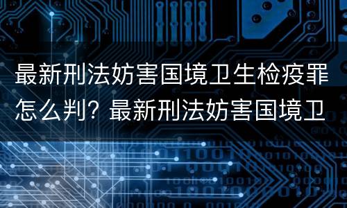 最新刑法妨害国境卫生检疫罪怎么判? 最新刑法妨害国境卫生检疫罪怎么判刑