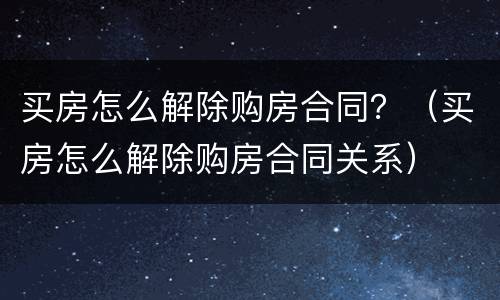 买房怎么解除购房合同？（买房怎么解除购房合同关系）