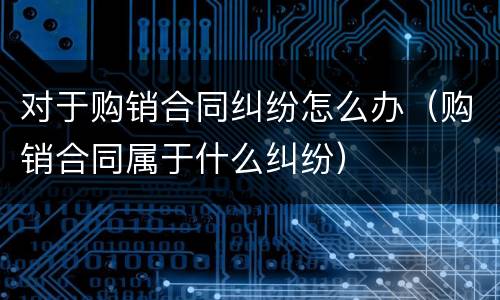 对于购销合同纠纷怎么办（购销合同属于什么纠纷）