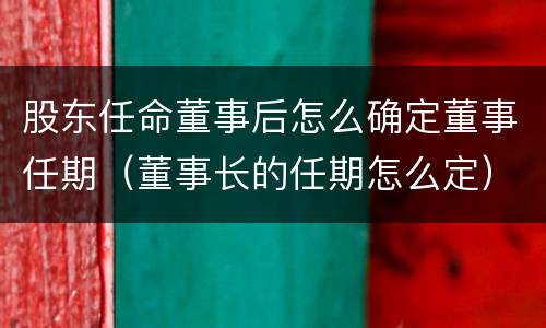 股东任命董事后怎么确定董事任期（董事长的任期怎么定）