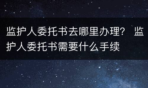 监护人委托书去哪里办理？ 监护人委托书需要什么手续