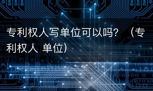 专利权人写单位可以吗？（专利权人 单位）