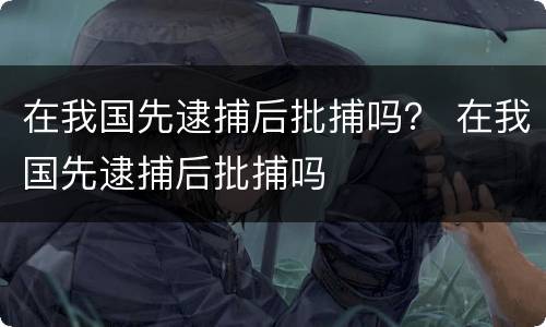 在我国先逮捕后批捕吗？ 在我国先逮捕后批捕吗