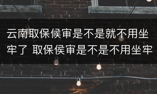 云南取保候审是不是就不用坐牢了 取保侯审是不是不用坐牢了