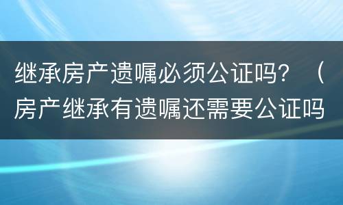 继承房产遗嘱必须公证吗？（房产继承有遗嘱还需要公证吗?有遗嘱就能顺利继承吗）