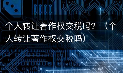 个人转让著作权交税吗？（个人转让著作权交税吗）