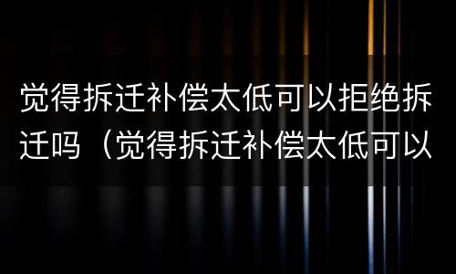 觉得拆迁补偿太低可以拒绝拆迁吗（觉得拆迁补偿太低可以拒绝拆迁吗怎么办）
