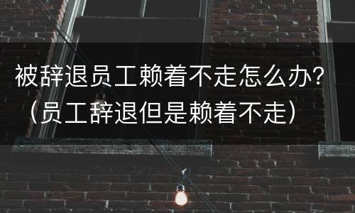 被辞退员工赖着不走怎么办？（员工辞退但是赖着不走）