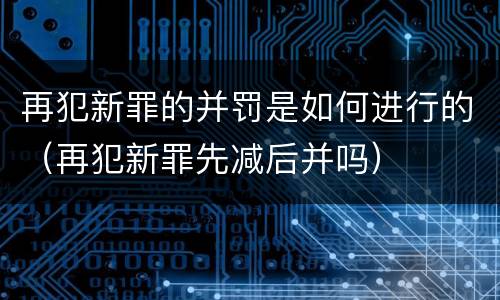 再犯新罪的并罚是如何进行的（再犯新罪先减后并吗）