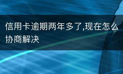信用卡逾期两年多了,现在怎么协商解决