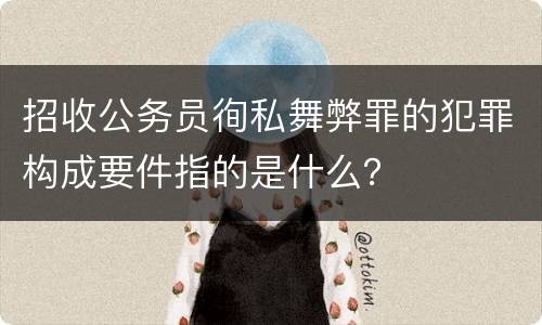 招收公务员徇私舞弊罪的犯罪构成要件指的是什么？
