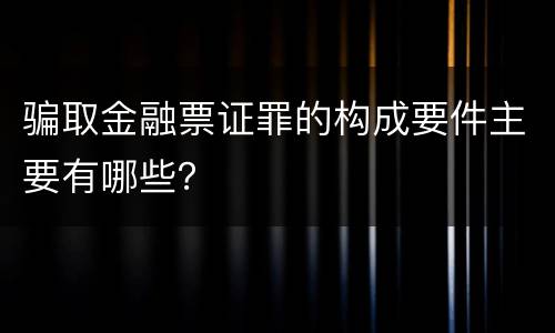 骗取金融票证罪的构成要件主要有哪些？
