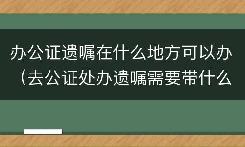办公证遗嘱在什么地方可以办（去公证处办遗嘱需要带什么手续）