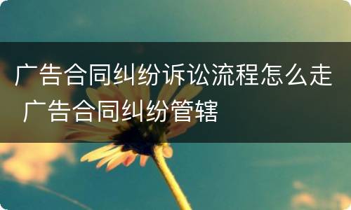 广告合同纠纷诉讼流程怎么走 广告合同纠纷管辖