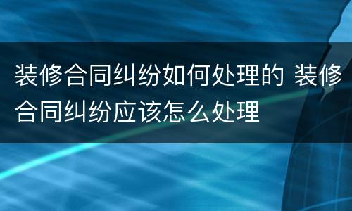 装修合同纠纷如何处理的 装修合同纠纷应该怎么处理