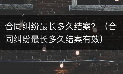 合同纠纷最长多久结案？（合同纠纷最长多久结案有效）