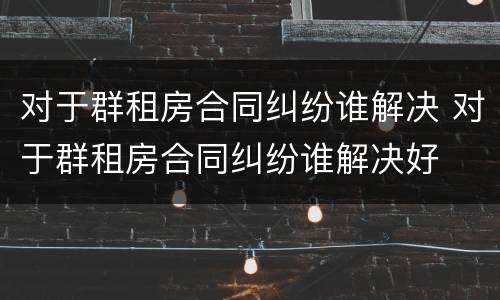 对于群租房合同纠纷谁解决 对于群租房合同纠纷谁解决好