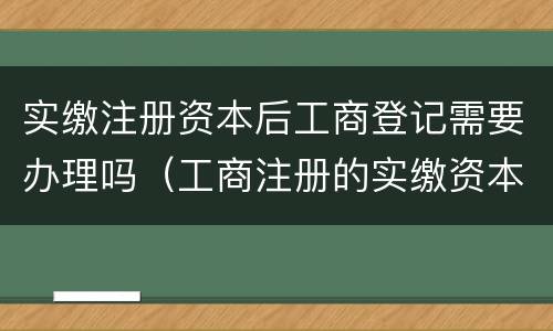实缴注册资本后工商登记需要办理吗（工商注册的实缴资本）