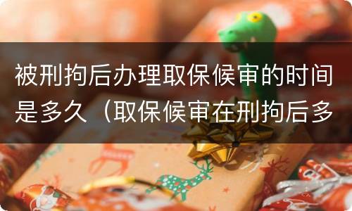 被刑拘后办理取保候审的时间是多久（取保候审在刑拘后多长时间办理）