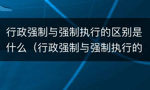 行政强制与强制执行的区别是什么（行政强制与强制执行的区别是什么意思）