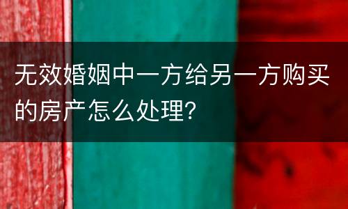 无效婚姻中一方给另一方购买的房产怎么处理？