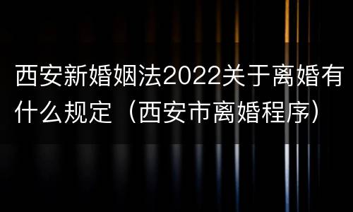 西安新婚姻法2022关于离婚有什么规定（西安市离婚程序）