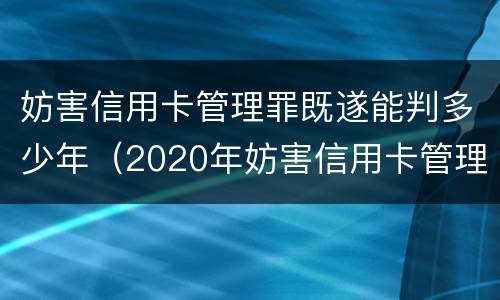 妨害信用卡管理罪既遂能判多少年（2020年妨害信用卡管理罪案例）