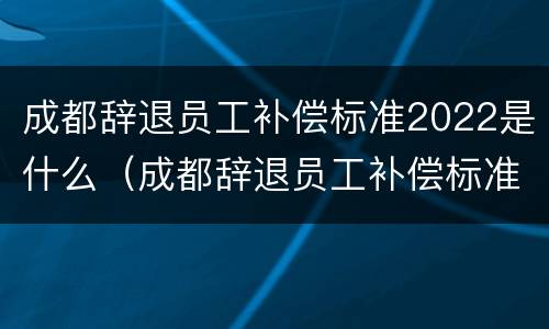 成都辞退员工补偿标准2022是什么（成都辞退员工补偿标准2022是什么时候发放）
