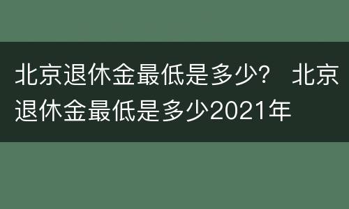 北京退休金最低是多少？ 北京退休金最低是多少2021年