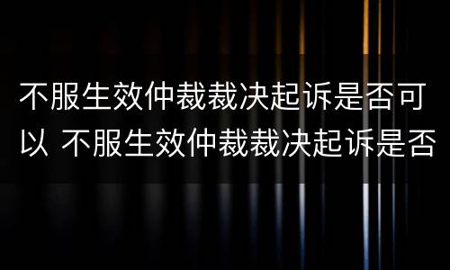 不服生效仲裁裁决起诉是否可以 不服生效仲裁裁决起诉是否可以调解