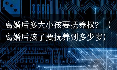 离婚后多大小孩要抚养权？（离婚后孩子要抚养到多少岁）