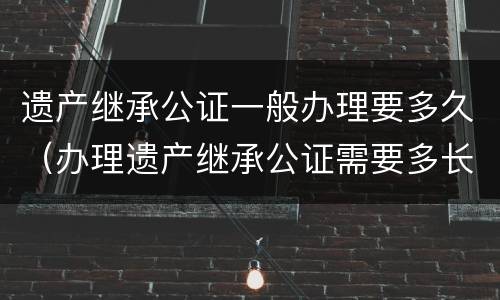 遗产继承公证一般办理要多久（办理遗产继承公证需要多长时间）