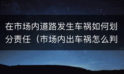 在市场内道路发生车祸如何划分责任（市场内出车祸怎么判）