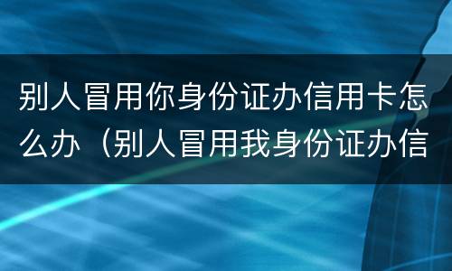 别人冒用你身份证办信用卡怎么办（别人冒用我身份证办信用卡怎么办）