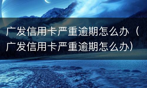 广发信用卡严重逾期怎么办（广发信用卡严重逾期怎么办）