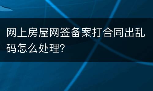 网上房屋网签备案打合同出乱码怎么处理？