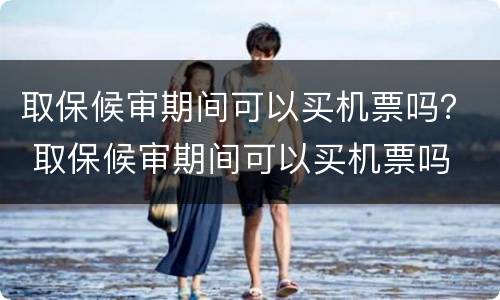 取保候审期间可以买机票吗？ 取保候审期间可以买机票吗