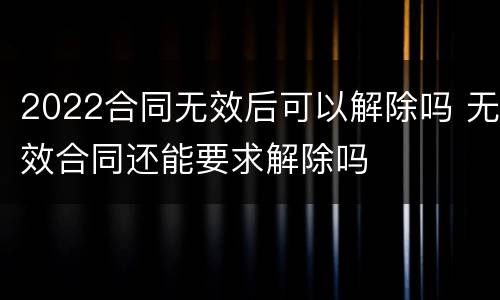 2022合同无效后可以解除吗 无效合同还能要求解除吗