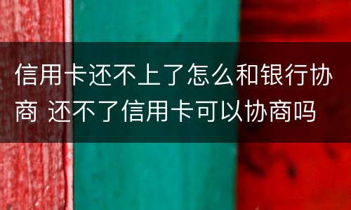 信用卡还不上了怎么和银行协商 还不了信用卡可以协商吗