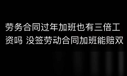 劳务合同过年加班也有三倍工资吗 没签劳动合同加班能赔双倍工资