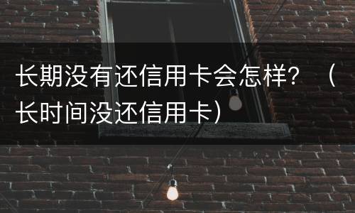 长期没有还信用卡会怎样？（长时间没还信用卡）