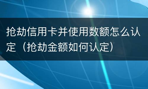 抢劫信用卡并使用数额怎么认定（抢劫金额如何认定）