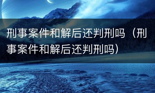 刑事案件和解后还判刑吗（刑事案件和解后还判刑吗）