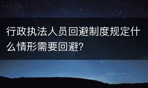 行政执法人员回避制度规定什么情形需要回避？