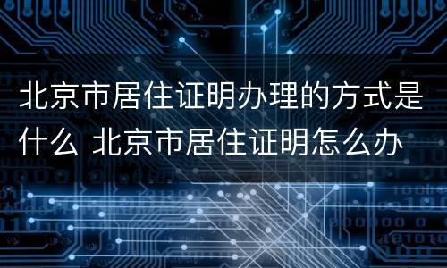 北京市居住证明办理的方式是什么 北京市居住证明怎么办