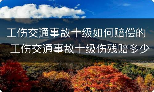 工伤交通事故十级如何赔偿的 工伤交通事故十级伤残赔多少钱